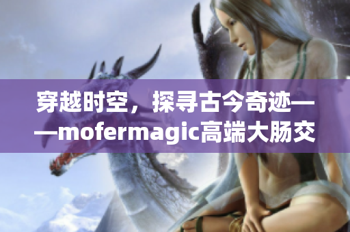 穿越时空，探寻古今奇迹——mofermagic高端大肠交