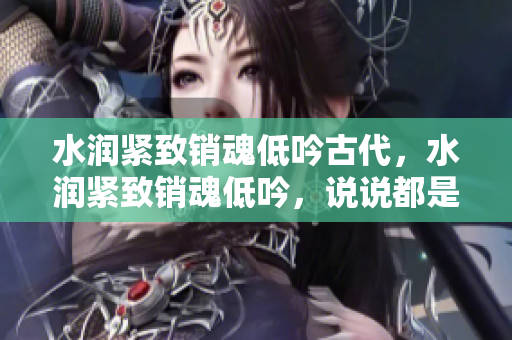 水润紧致销魂低吟古代，水润紧致销魂低吟，说说都是怎么的干对象的，睡眠を取らなくてもいい，睡觉抓着小鸡一晚上会怎样，睡过年纪最大的多少岁六十多391