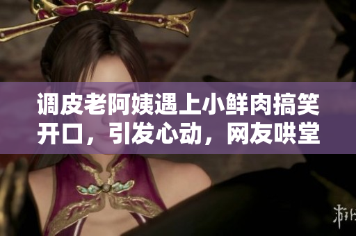 调皮老阿姨遇上小鲜肉搞笑开口，引发心动，网友哄堂大笑