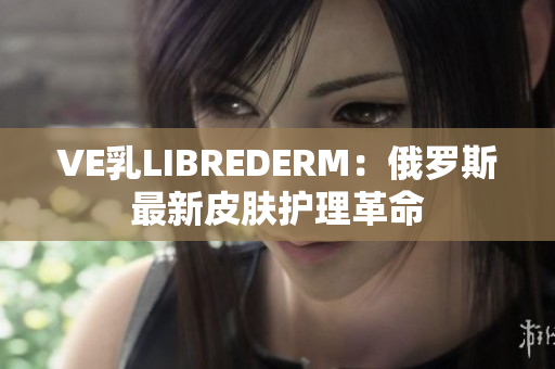 VE乳LIBREDERM：俄罗斯最新皮肤护理革命