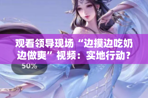 观看领导现场“边摸边吃奶边做爽”视频：实地行动？亲密互动？