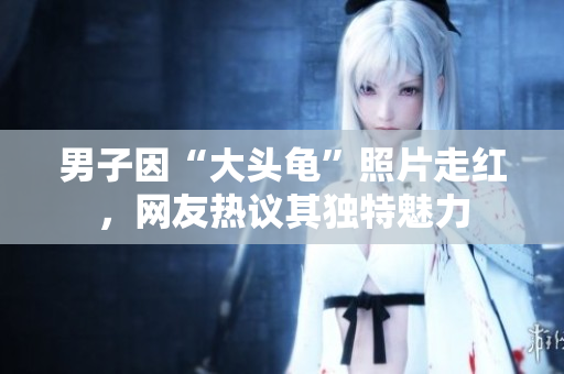 男子因“大头龟”照片走红，网友热议其独特魅力