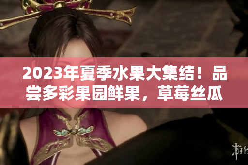 2023年夏季水果大集结！品尝多彩果园鲜果，草莓丝瓜芭乐樱桃，欢乐采摘体验等你来！