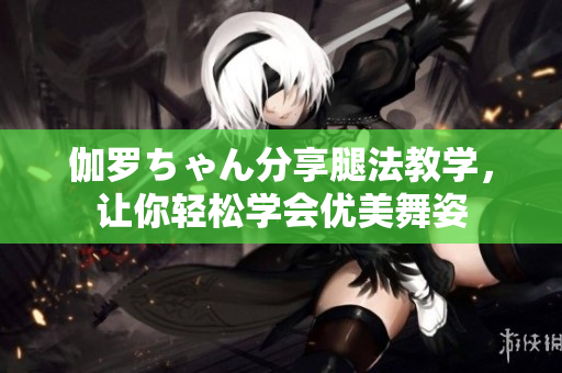 伽罗ちゃん分享腿法教学，让你轻松学会优美舞姿