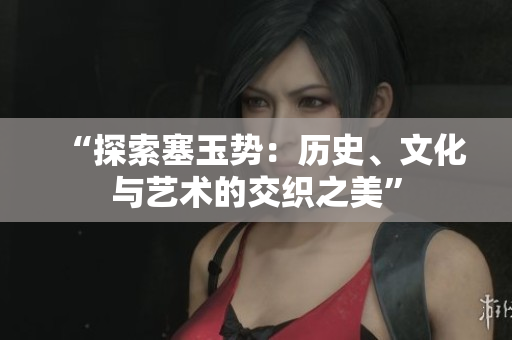 “探索塞玉势：历史、文化与艺术的交织之美”