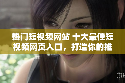 热门短视频网站 十大最佳短视频网页入口，打造你的推广之路