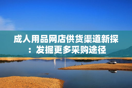 成人用品网店供货渠道新探：发掘更多采购途径
