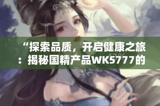 “探索品质，开启健康之旅：揭秘国精产品WK5777的魅力与价值”