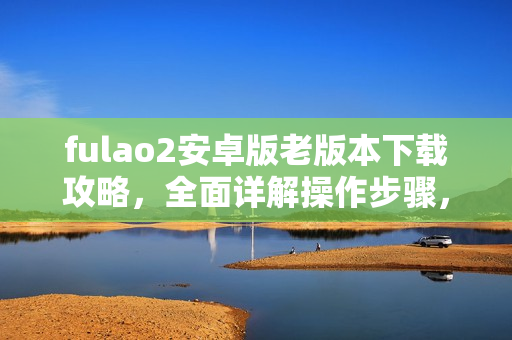 fulao2安卓版老版本下载攻略，全面详解操作步骤，教您轻松获取免费资源
