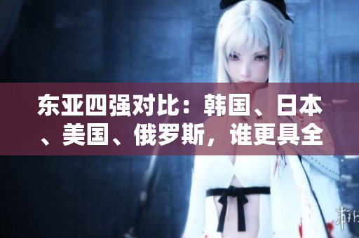 东亚四强对比：韩国、日本、美国、俄罗斯，谁更具全球影响力？