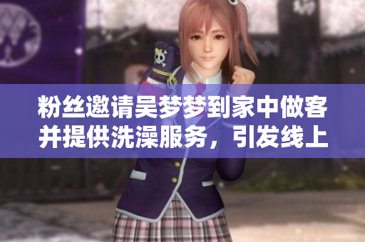 粉丝邀请吴梦梦到家中做客并提供洗澡服务，引发线上热议和关注
