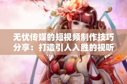 无忧传媒的短视频制作技巧分享：打造引人入胜的视听盛宴
