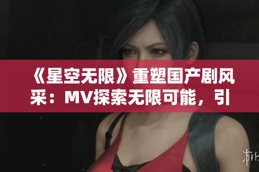 《星空无限》重塑国产剧风采：MV探索无限可能，引领观众奇妙星辰之旅