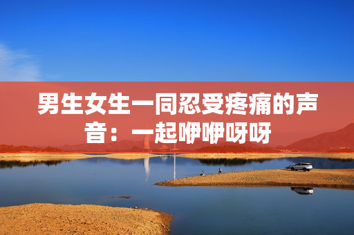 男生女生一同忍受疼痛的声音：一起咿咿呀呀