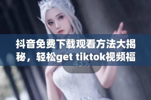 抖音免费下载观看方法大揭秘，轻松get tiktok视频福利，实用又靠谱