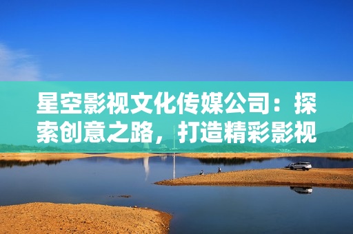 星空影视文化传媒公司：探索创意之路，打造精彩影视世界