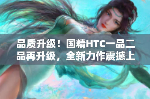 品质升级！国精HTC一品二品再升级，全新力作震撼上市