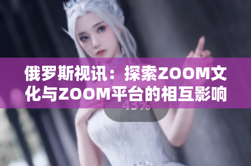 俄罗斯视讯：探索ZOOM文化与ZOOM平台的相互影响