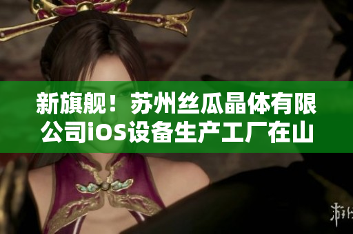 新旗舰！苏州丝瓜晶体有限公司iOS设备生产工厂在山东区落成