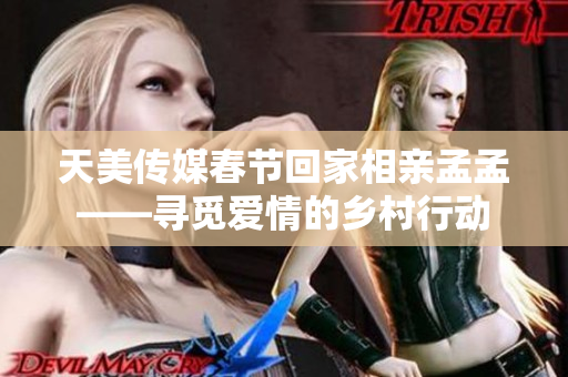 天美传媒春节回家相亲孟孟——寻觅爱情的乡村行动