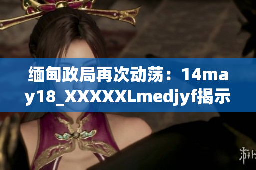 缅甸政局再次动荡：14may18_XXXXXLmedjyf揭示的新展开