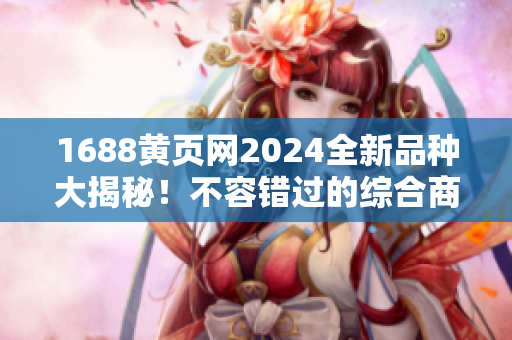 1688黄页网2024全新品种大揭秘！不容错过的综合商家资源汇总