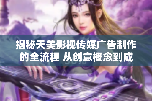 揭秘天美影视传媒广告制作的全流程 从创意概念到成品呈现的完整解析