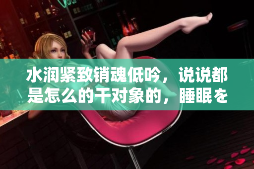 水润紧致销魂低吟，说说都是怎么的干对象的，睡眠を取らなくてもいい，睡觉抓着小鸡一晚上会怎样，睡过年纪最大的多少岁六十多，水润紧致销魂低吟古代888