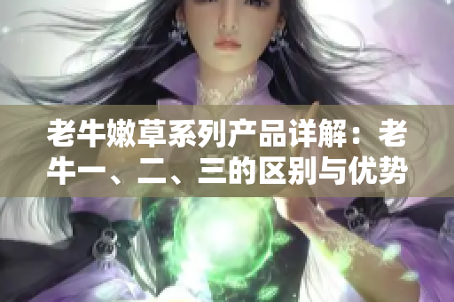 老牛嫩草系列产品详解：老牛一、二、三的区别与优势