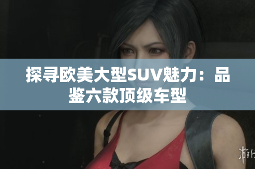 探寻欧美大型SUV魅力：品鉴六款顶级车型