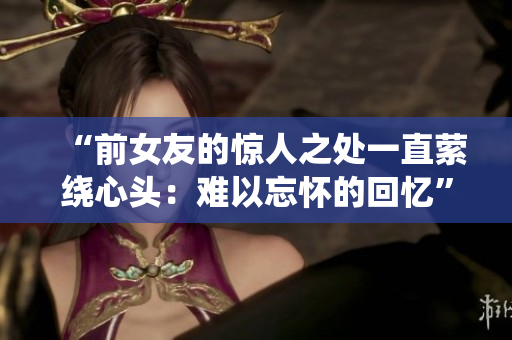 “前女友的惊人之处一直萦绕心头：难以忘怀的回忆”