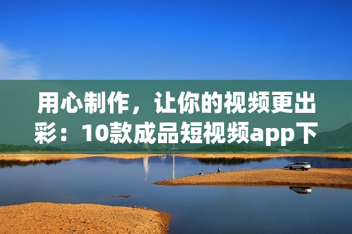 用心制作，让你的视频更出彩：10款成品短视频app下载安装指南