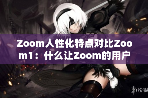 Zoom人性化特点对比Zoom1：什么让Zoom的用户体验更加人性化？