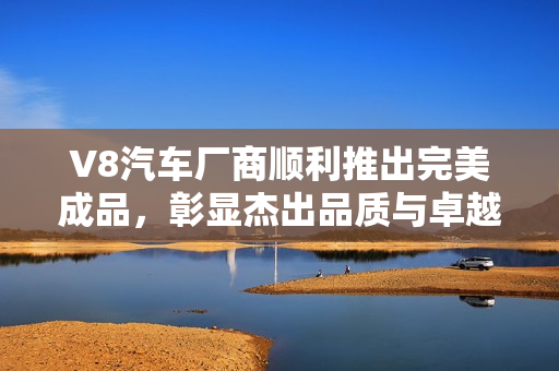 V8汽车厂商顺利推出完美成品，彰显杰出品质与卓越性能