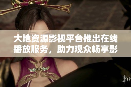 大地资源影视平台推出在线播放服务，助力观众畅享影视娱乐