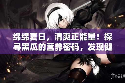 绵绵夏日，清爽正能量！探寻黑瓜的营养密码，发现健康生活的突破所在