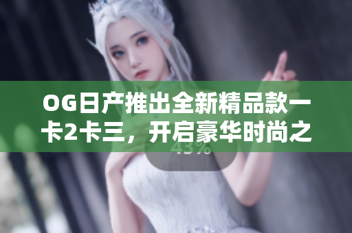 OG日产推出全新精品款一卡2卡三，开启豪华时尚之旅