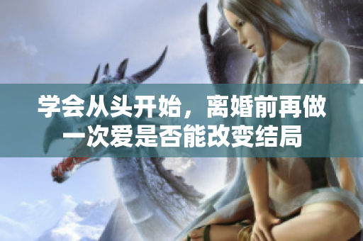 学会从头开始，离婚前再做一次爱是否能改变结局