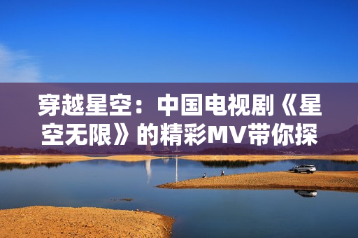 穿越星空：中国电视剧《星空无限》的精彩MV带你探索未知宇宙