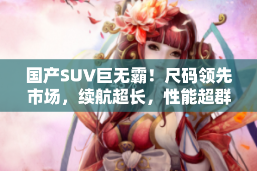 国产SUV巨无霸！尺码领先市场，续航超长，性能超群！