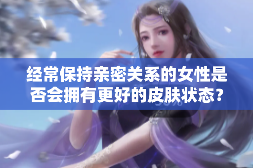 经常保持亲密关系的女性是否会拥有更好的皮肤状态？这是科学还是迷信？