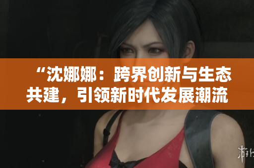 “沈娜娜：跨界创新与生态共建，引领新时代发展潮流”