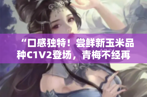 “口感独特！尝鲜新玉米品种C1V2登场，青梅不经再掀美食热潮”