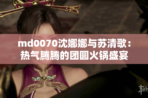 md0070沈娜娜与苏清歌：热气腾腾的团圆火锅盛宴