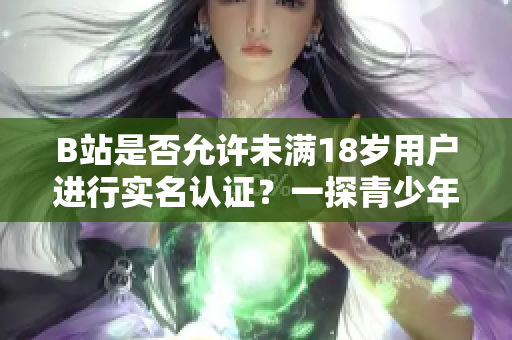 B站是否允许未满18岁用户进行实名认证？一探青少年实名认证政策