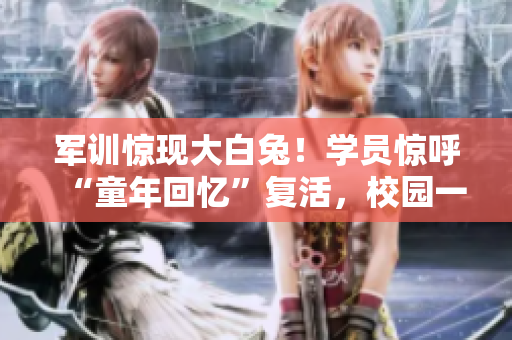 军训惊现大白兔！学员惊呼“童年回忆”复活，校园一片欢腾
