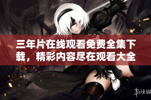 三年片在线观看免费全集下载，精彩内容尽在观看大全