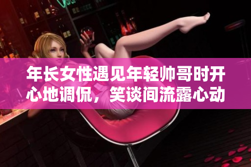 年长女性遇见年轻帅哥时开心地调侃，笑谈间流露心动，场面逗趣感人