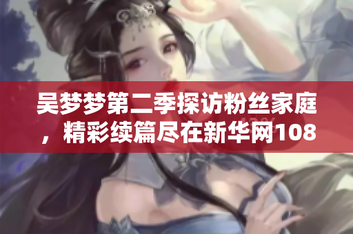 吴梦梦第二季探访粉丝家庭，精彩续篇尽在新华网1080P观看