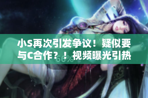 小S再次引发争议！疑似要与C合作？！视频曝光引热议